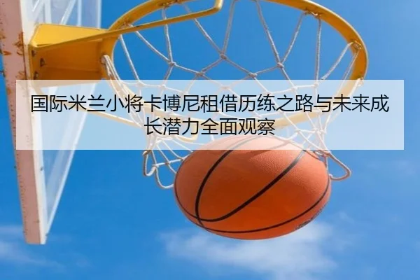 国际米兰小将卡博尼租借历练之路与未来成长潜力全面观察