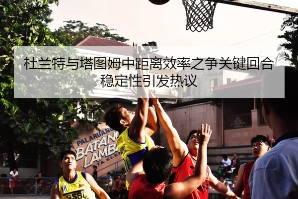 杜兰特与塔图姆中距离效率之争关键回合稳定性引发热议